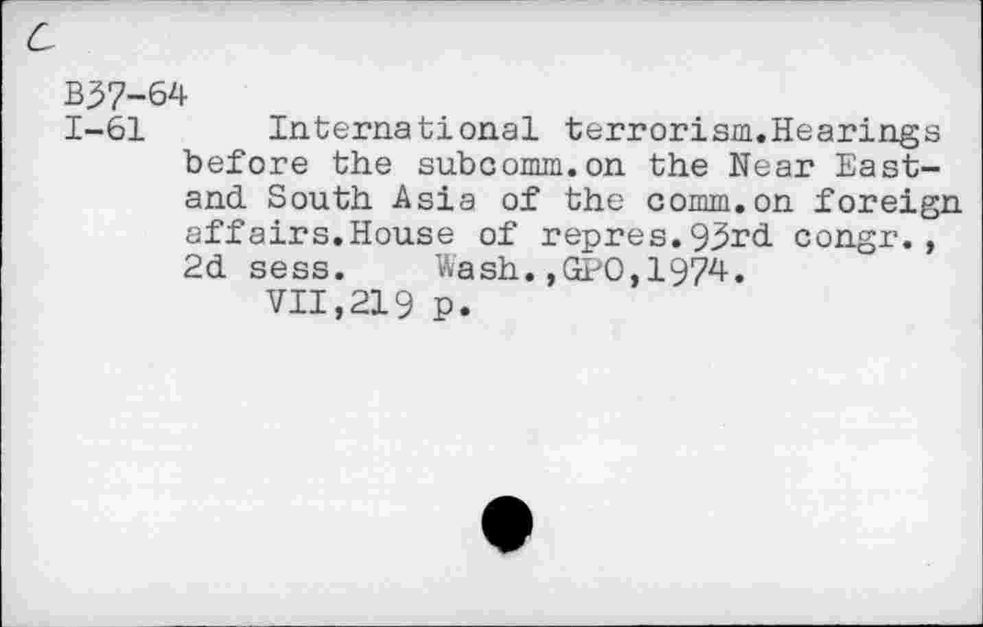 ﻿c
B37-64
1-61 International terrorism.Hearings before the subcomm.on the Near East-and South Asia of the comm.on foreign affairs.House of repres.93rd congr., 2d sess. Wash.,GPO,1974.
VII,219 p.